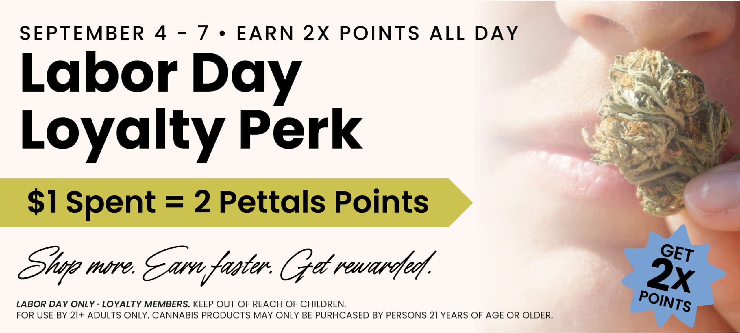 September 4th through 7th - Earn 2x Pettals Points all day! Labor Day Loyalty Perk, $1 Spent + 2 Pettals Points... Shop More. Earn Faster. Get Rewarded.